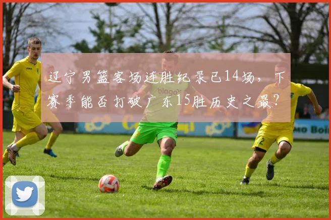 辽宁男篮客场连胜纪录已14场，下赛季能否打破广东15胜历史之最？