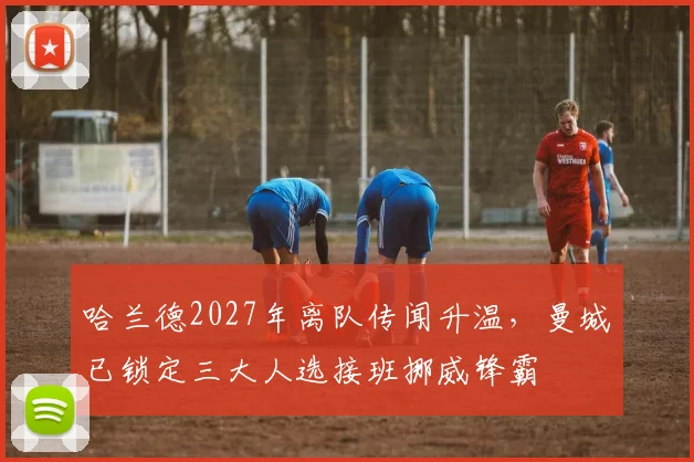 哈兰德2027年离队传闻升温，曼城已锁定三大人选接班挪威锋霸
