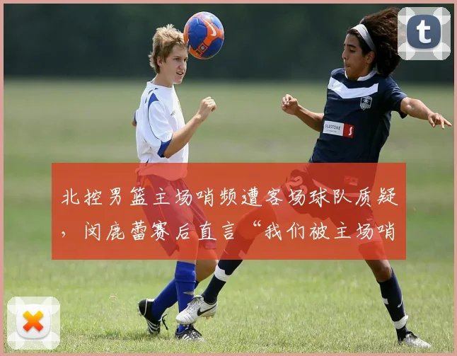 北控男篮主场哨频遭客场球队质疑，闵鹿蕾赛后直言“我们被主场哨黑掉”